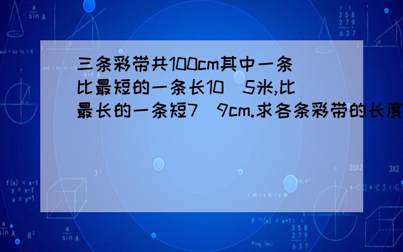 三条彩带共100cm其中一条比最短的一条长10．5米,比最长的一条短7．9cm.求各条彩带的长度?