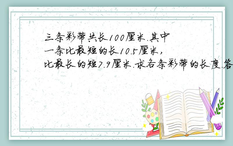 三条彩带共长100厘米.其中一条比最短的长10.5厘米,比最长的短7.9厘米.求各条彩带的长度.答案要算出来,题目要写完整.