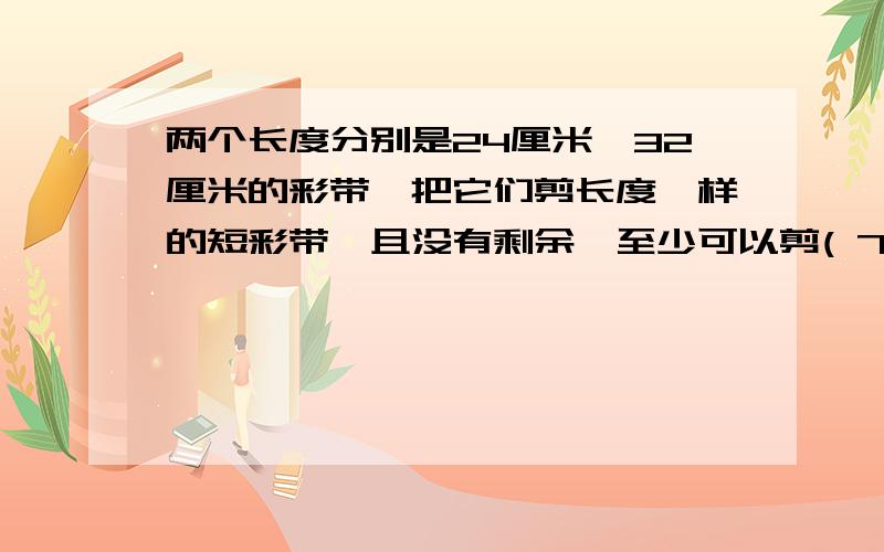 两个长度分别是24厘米、32厘米的彩带,把它们剪长度一样的短彩带,且没有剩余,至少可以剪( 7)段.求100字解题思路 求100字 快.