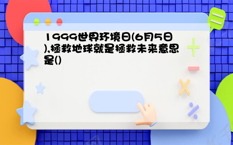 1999世界环境日(6月5日),拯救地球就是拯救未来意思是()