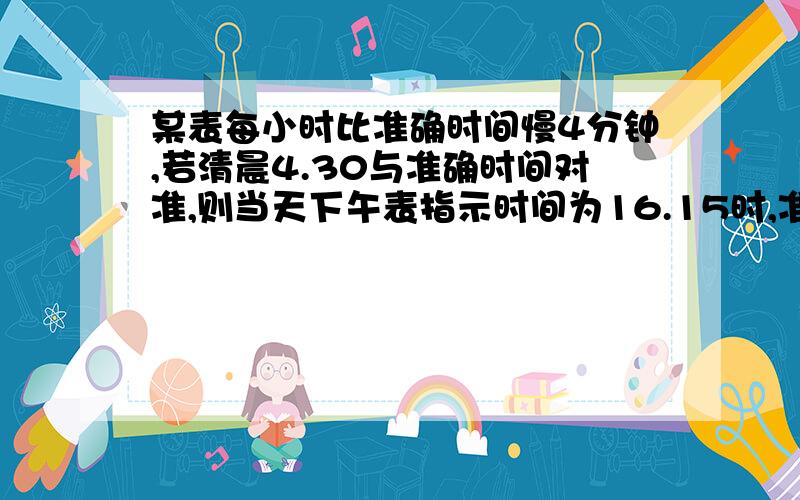 某表每小时比准确时间慢4分钟,若清晨4.30与准确时间对准,则当天下午表指示时间为16.15时,准确时间应是几