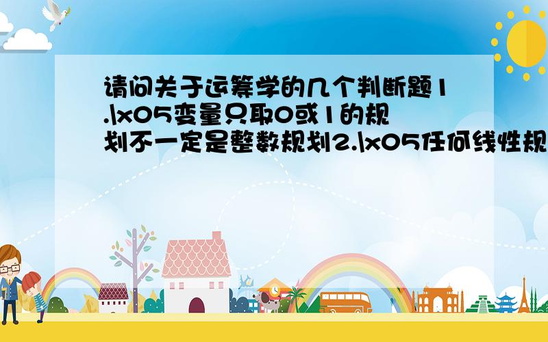 请问关于运筹学的几个判断题1.\x05变量只取0或1的规划不一定是整数规划2.\x05任何线性规划都可以化为标准形式3.\x05如果赢得矩阵的某一行的值均大于零,则对策问题解的值一定大于零希望可