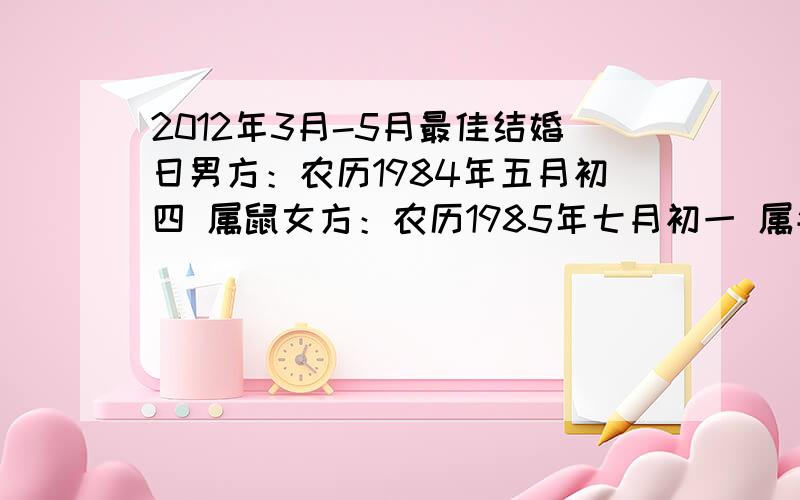 2012年3月-5月最佳结婚日男方：农历1984年五月初四 属鼠女方：农历1985年七月初一 属牛男方：农历1984年五月初四 甲子属（阳历1984年06月03日）女方：农历1985年七月初一 乙丑牛（阳历1985年08