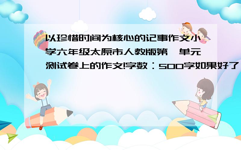 以珍惜时间为核心的记事作文小学六年级太原市人教版第一单元测试卷上的作文!字数：500字如果好了,赏分