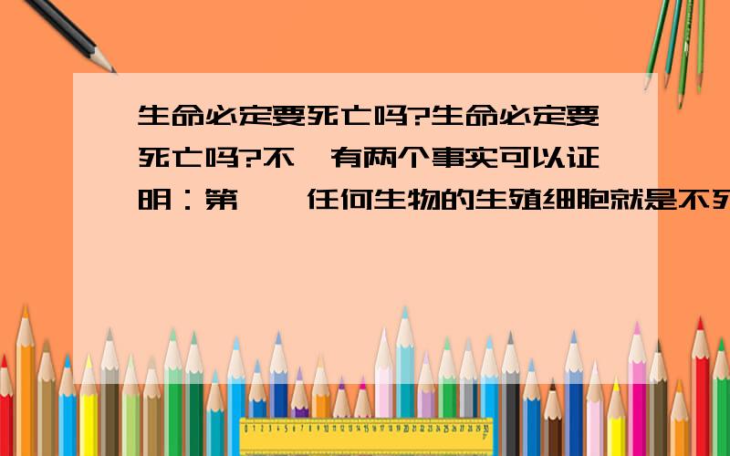 生命必定要死亡吗?生命必定要死亡吗?不,有两个事实可以证明：第一,任何生物的生殖细胞就是不死的.它们已经不断分裂、不断生存了几千万年以上,而且还在继续生存下去.没有生殖细胞的永