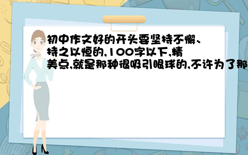 初中作文好的开头要坚持不懈、持之以恒的,100字以下,精美点,就是那种很吸引眼球的,不许为了那2点经验就瞎说.=w=  尽量快点发上来.=W=