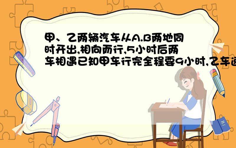 甲、乙两辆汽车从A.B两地同时开出,相向而行,5小时后两车相遇已知甲车行完全程要9小时,乙车速度是48千米每甲、乙两辆汽车从A.B两地同时开出,相向而行,5小时后两车相遇已知甲车行完全程要