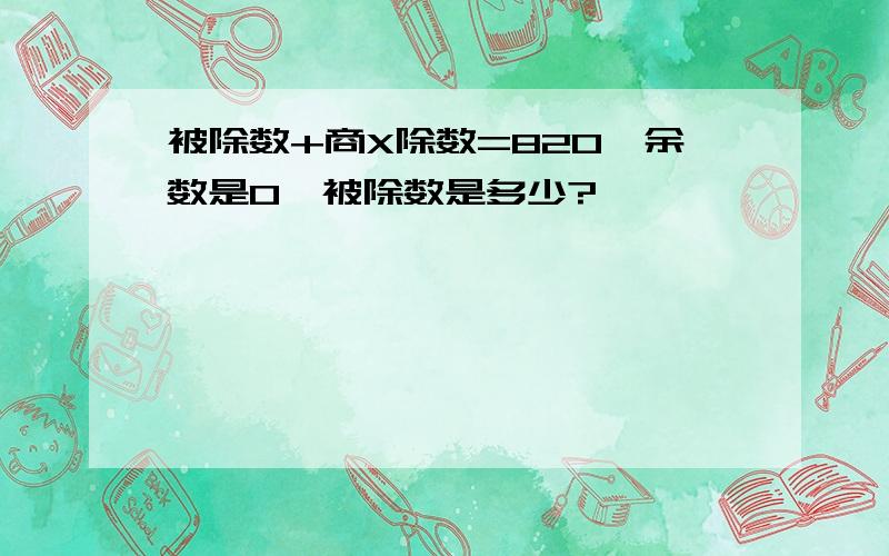 被除数+商X除数=820,余数是0,被除数是多少?