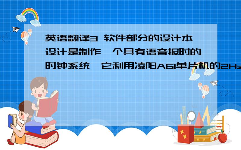 英语翻译3 软件部分的设计本设计是制作一个具有语音报时的时钟系统,它利用凌阳A61单片机的2Hz时基信号计时进行年历计算,用凌阳A61单片机的语音功能将当前时间报出来,并在LCD上显示.整个