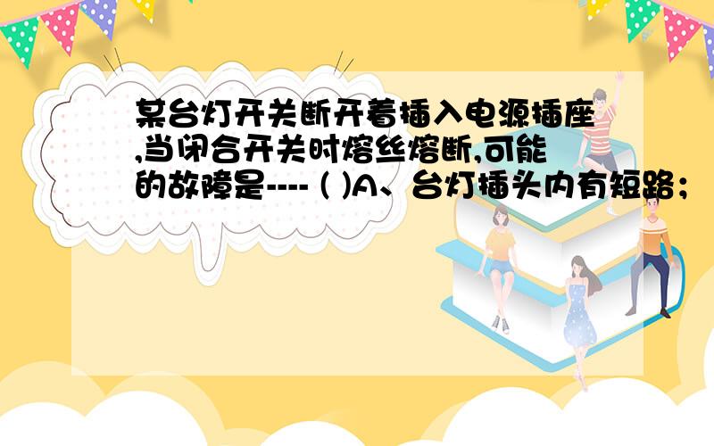 某台灯开关断开着插入电源插座,当闭合开关时熔丝熔断,可能的故障是---- ( )A、台灯插头内有短路； B、台灯电源线断路；C、灯丝断了； D、灯座接线柱间短路.为什么?