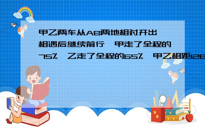 甲乙两车从AB两地相对开出,相遇后继续前行,甲走了全程的75%,乙走了全程的65%,甲乙相距128千米,AB相距多少千米