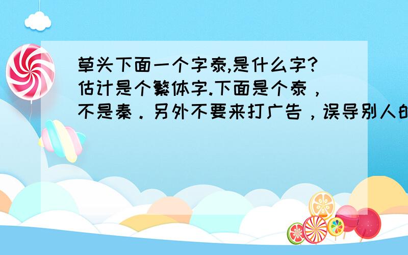 草头下面一个字泰,是什么字?估计是个繁体字.下面是个泰，不是秦。另外不要来打广告，误导别人的语言。端午节骂你祖宗就不好了。匿名留言的你最好删除掉。