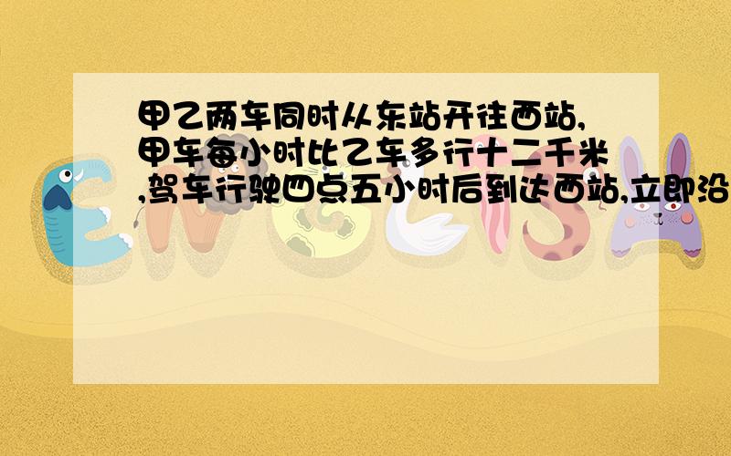 甲乙两车同时从东站开往西站,甲车每小时比乙车多行十二千米,驾车行驶四点五小时后到达西站,立即沿原路返回,在距西站三十一点五千米处与乙车相遇,甲车每小时行多少千米?