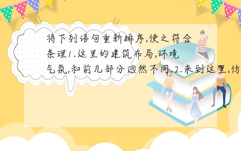 将下列语句重新排序,使之符合条理1.这里的建筑布局,环境气氛,和前几部分迥然不同.2.来到这里,仿佛进入苏州园林.3.假山怪石.花坛盆景.藤萝翠竹点缀其间.4.但毫无拥挤和重复的感觉.5.亭台