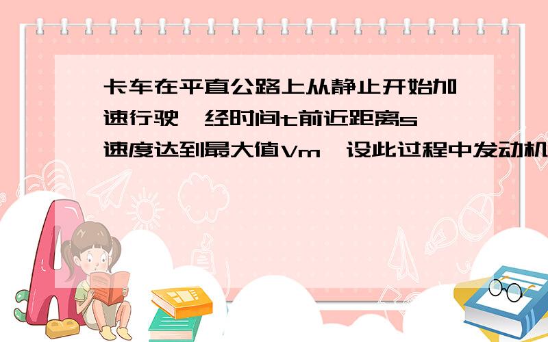 卡车在平直公路上从静止开始加速行驶,经时间t前近距离s,速度达到最大值Vm,设此过程中发动机功率恒为p卡车所受阻力为f,则这段时间内,发动机所做的功为?