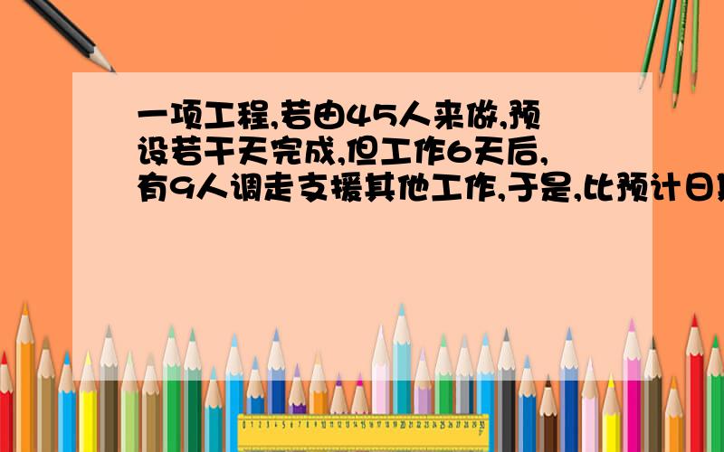 一项工程,若由45人来做,预设若干天完成,但工作6天后,有9人调走支援其他工作,于是,比预计日期推迟4天完成,求预计多少天完成?