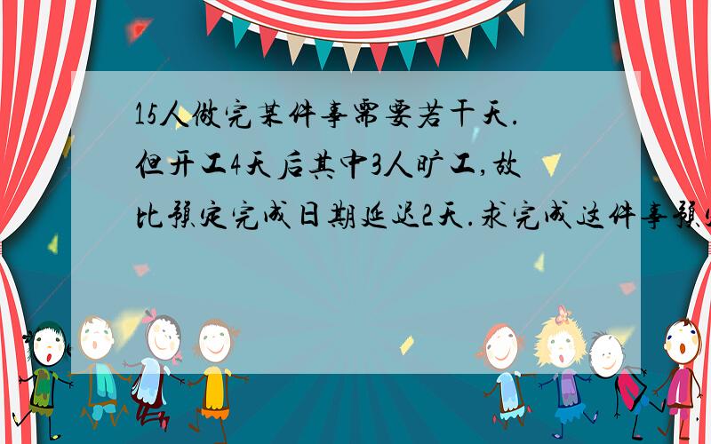 15人做完某件事需要若干天.但开工4天后其中3人旷工,故比预定完成日期延迟2天.求完成这件事预定工作天数