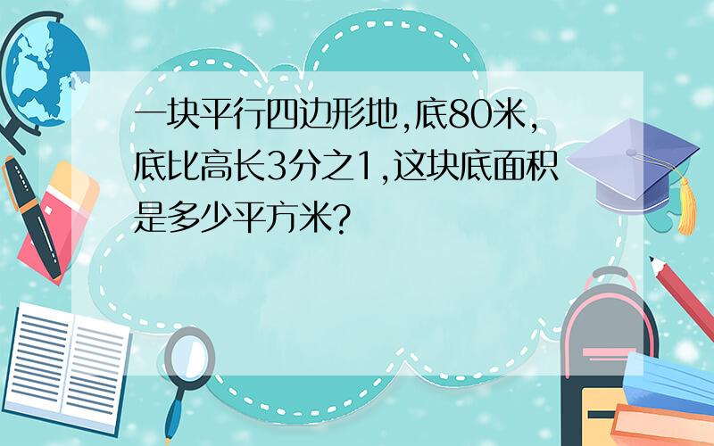 一块平行四边形地,底80米,底比高长3分之1,这块底面积是多少平方米?