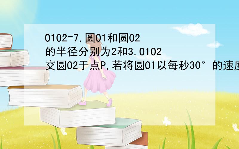 O1O2=7,圆O1和圆O2的半径分别为2和3,O1O2交圆O2于点P,若将圆O1以每秒30°的速度绕点P顺时针方向旋转一周,则圆O1与圆O2最后一次相切是的旋转时间为__秒