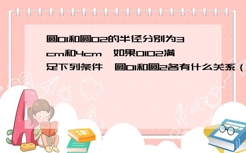 圆O1和圆O2的半径分别为3cm和4cm,如果O1O2满足下列条件,圆O1和圆2各有什么关系（1） 0102=8cm （2）0102=7cm （3）=5cm （4）0102=1cm（5）0102=0.5cm （6）01和02 重合