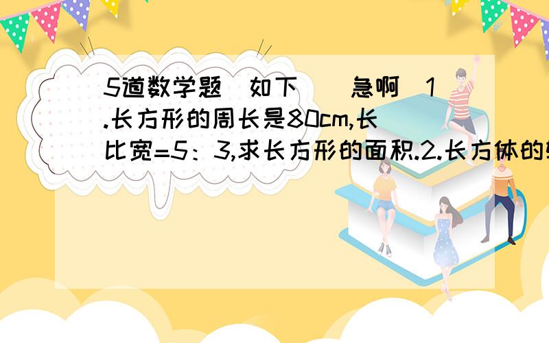 5道数学题（如下）（急啊）1.长方形的周长是80cm,长比宽=5：3,求长方形的面积.2.长方体的轮长合是96cm,长比宽比高=3：2：1,求长方体体积.3.三个数的平均数是80,三个数的比是5：2：1,求三个数