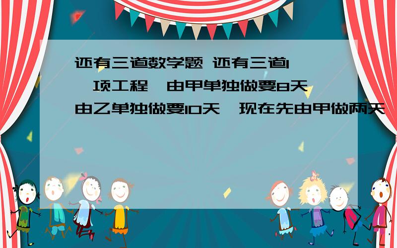 还有三道数学题 还有三道1、一项工程,由甲单独做要8天,由乙单独做要10天,现在先由甲做两天,余下的由乙来做,还要几天?2、甲乙两袋水泥,甲袋重96千克,如果从甲袋里取出三分之一,从乙袋里