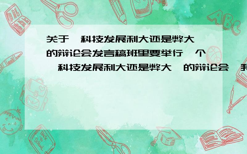 关于《科技发展利大还是弊大》的辩论会发言稿班里要举行一个《科技发展利大还是弊大》的辩论会,我现在不知道怎么写稿,请各位帮忙写一下稿.主题：说明科技发展弊大（我是反方）急啊!