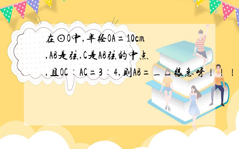 在⊙O中,半径OA=10cm,AB是弦,C是AB弦的中点,且OC∶AC=3∶4,则AB=__很急呀！！！！！！！！！！！！！！！！！！拜托啦！！！！！！！！！！！！！！！！！！！