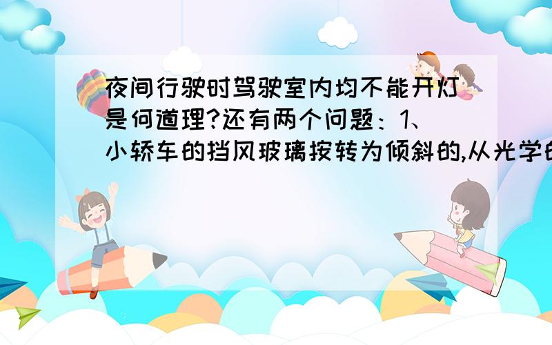 夜间行驶时驾驶室内均不能开灯是何道理?还有两个问题：1、小轿车的挡风玻璃按转为倾斜的,从光学的角度看,这样做得好处是什么?2、小华同学为了测量路灯距地面的高度.8m的他从路灯的正