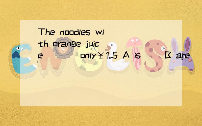 The noodles with orange juice____only￥1.5 A is     B are    C for            （正确第一采纳）