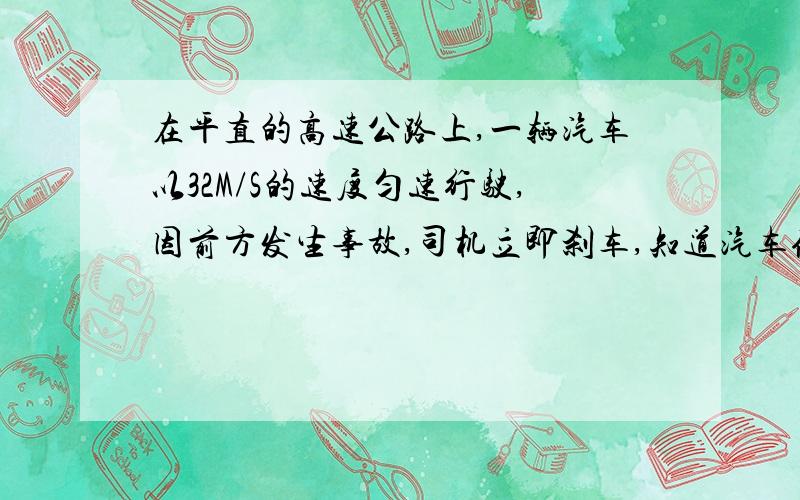 在平直的高速公路上,一辆汽车以32M/S的速度匀速行驶,因前方发生事故,司机立即刹车,知道汽车停下,已知已知汽车的质量为1.5×10³㎏,刹车时汽车受到的阻力为1.2×10的四次方.求：1、刹车后