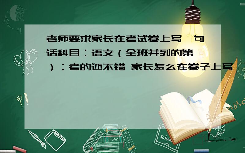 老师要求家长在考试卷上写一句话科目：语文（全班并列的第一）：考的还不错 家长怎么在卷子上写一句话啊.我家长不会写,别写太骄傲了的那种,谦虚点,说什么加油,激励更上一层楼的都行,