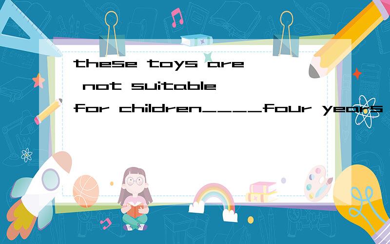 these toys are not suitable for children____four years old,who are too younoutsideB.beyondC.underd.within