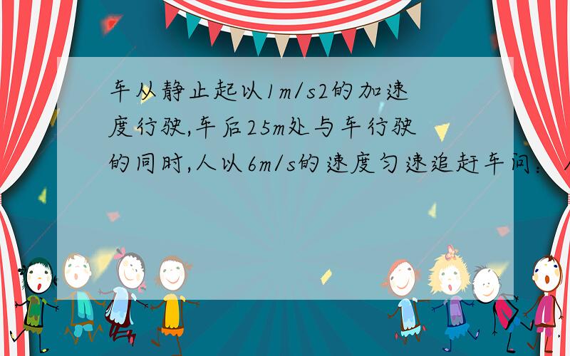 车从静止起以1m/s2的加速度行驶,车后25m处与车行驶的同时,人以6m/s的速度匀速追赶车问：人能否追上车?若能追上求所用时间,若追不上求人车之间最小时间