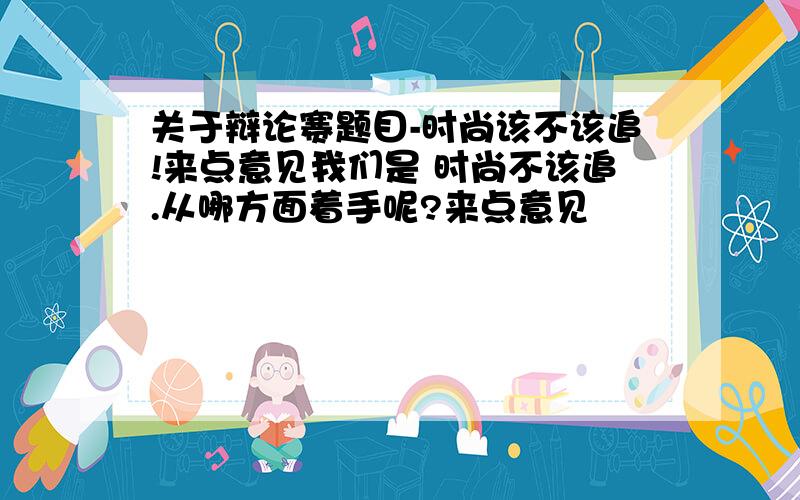 关于辩论赛题目-时尚该不该追!来点意见我们是 时尚不该追.从哪方面着手呢?来点意见