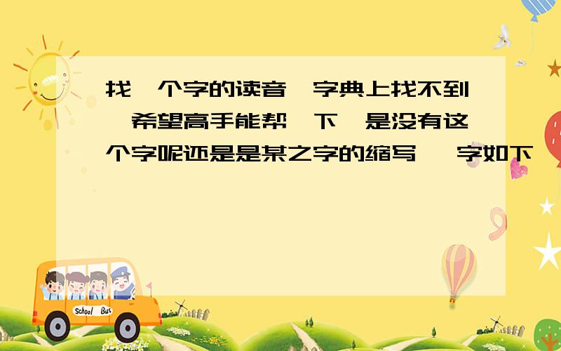 找一个字的读音,字典上找不到,希望高手能帮一下,是没有这个字呢还是是某之字的缩写   字如下                       止  +     与（上下结构）  并且与上还有个 横折  高手快来!