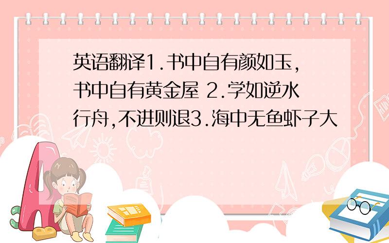 英语翻译1.书中自有颜如玉,书中自有黄金屋 2.学如逆水行舟,不进则退3.海中无鱼虾子大