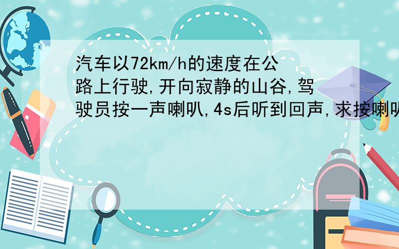 汽车以72km/h的速度在公路上行驶,开向寂静的山谷,驾驶员按一声喇叭,4s后听到回声,求按喇叭时汽车离山谷...汽车以72km/h的速度在公路上行驶,开向寂静的山谷,驾驶员按一声喇叭,4s后听到回声,