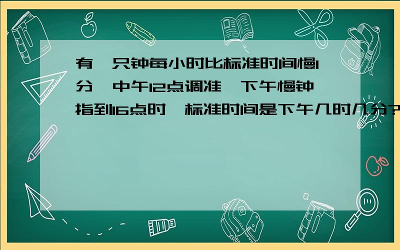 有一只钟每小时比标准时间慢1分,中午12点调准,下午慢钟指到16点时,标准时间是下午几时几分?请列出算式和解释,..