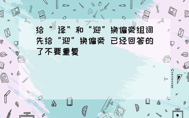 给“ 译”和“迎”换偏旁组词先给“迎”换偏旁 已经回答的了不要重复