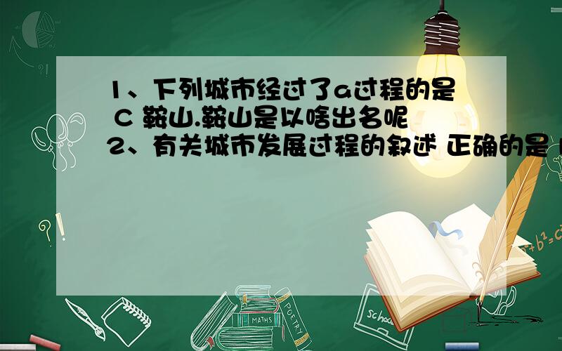 1、下列城市经过了a过程的是 C 鞍山.鞍山是以啥出名呢2、有关城市发展过程的叙述 正确的是 DB b过程只出现在沿海地带 c过程的早期与农业经济关系密切（具体解释下 还有B哪里错了 ）