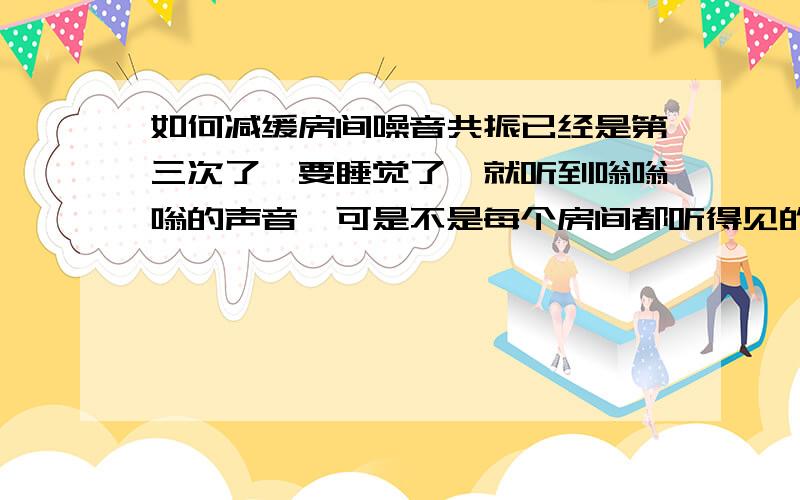 如何减缓房间噪音共振已经是第三次了,要睡觉了,就听到嗡嗡嗡的声音,可是不是每个房间都听得见的,之前两次到了早上就听不见了,但是这次特别严重,从昨天晚上到现在,第二天下午,都还是