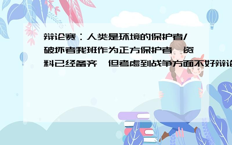 辩论赛：人类是环境的保护者/破坏者我班作为正方保护者,资料已经备齐,但考虑到战争方面不好辩论.因为战争对人类和环境的破坏是极大的,再加上现在中东问题和乌克兰局势.怎么驳倒战争