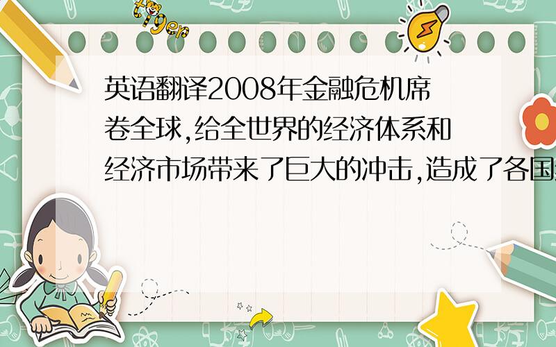 英语翻译2008年金融危机席卷全球,给全世界的经济体系和经济市场带来了巨大的冲击,造成了各国经济出现衰退的状况,中国也不例外,也因此而受到了影响,特别是国内经济、对外贸易等方面都