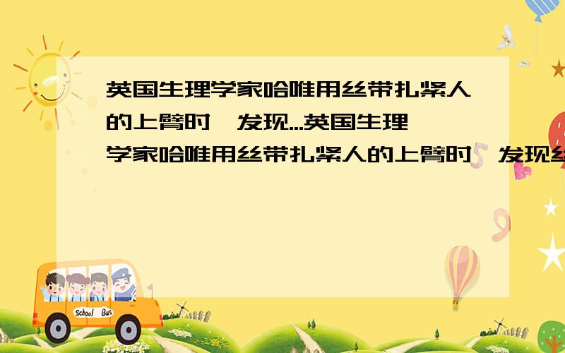 英国生理学家哈唯用丝带扎紧人的上臂时,发现...英国生理学家哈唯用丝带扎紧人的上臂时,发现丝带下方的静脉隆起而动脉却变得扁平,在丝带上方的动脉隆起而静脉扁平.这一事实说明了:_____