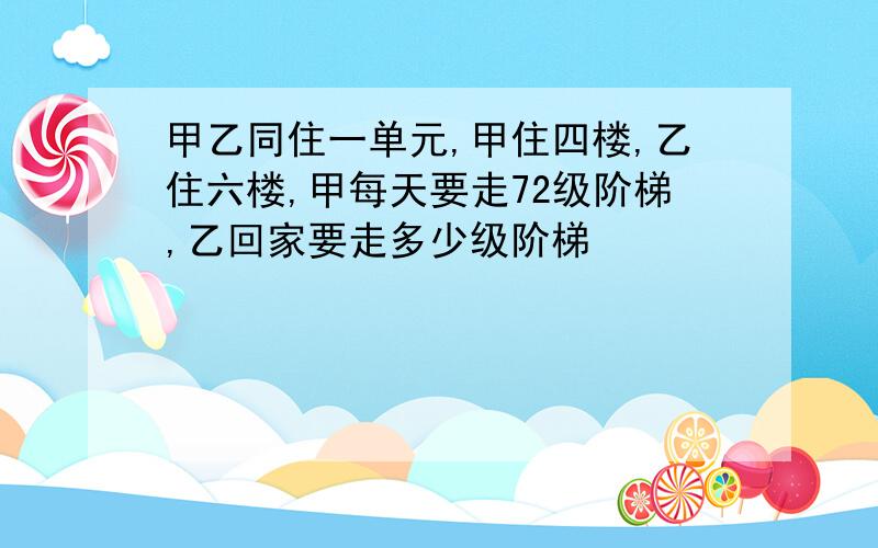 甲乙同住一单元,甲住四楼,乙住六楼,甲每天要走72级阶梯,乙回家要走多少级阶梯