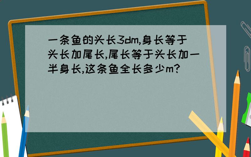 一条鱼的头长3dm,身长等于头长加尾长,尾长等于头长加一半身长,这条鱼全长多少m?