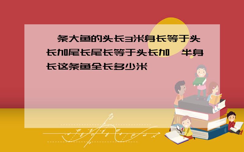 一条大鱼的头长3米身长等于头长加尾长尾长等于头长加一半身长这条鱼全长多少米