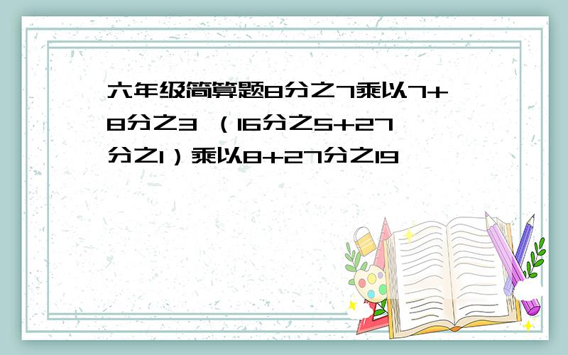 六年级简算题8分之7乘以7+8分之3 （16分之5+27分之1）乘以8+27分之19