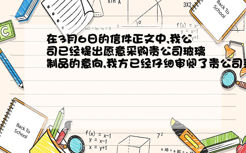 在3月6日的信件正文中,我公司已经提出愿意采购贵公司玻璃制品的意向,我方已经仔细审阅了贵公司来信的附件,产品说明书和价目表我公司对以下产品有浓厚的兴趣,这个产品是水晶印花玻璃